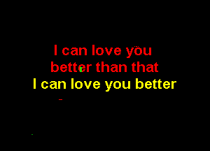 I can love ybu
better than that

I can love you better