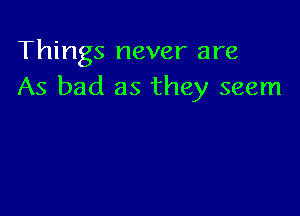 Things never are
As bad as they seem