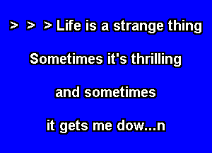 t? r) Life is a strange thing
Sometimes it's thrilling

and sometimes

it gets me dow...n