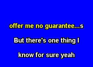 offer me no guarantee...s

But there's one thing I

know for sure yeah