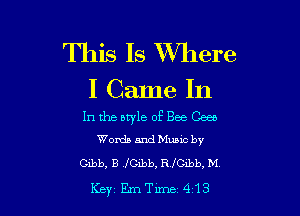 This Is XVhere
I Came In

In the btyle of Bee Gees
Words and Music by

Gibb, B 'fCibb, R JICLbb, M,
Key EmTlme 413