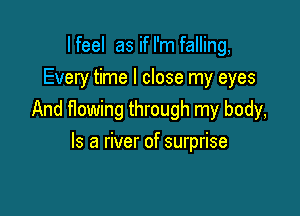 I feel as if I'm falling,
Every time I close my eyes

And flowing through my body,

Is a river of surprise