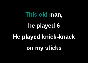 This old man,

he played 6

He played knick-knack

on my sticks