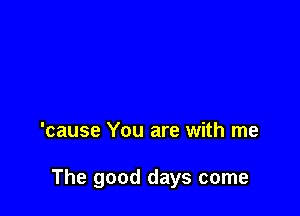 'cause You are with me

The good days come