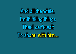 And all the while,
I'm thinking things

That I can't wait
To share with him...