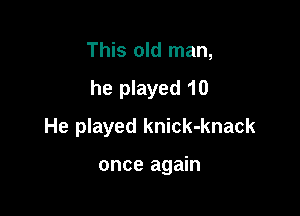 This old man,

he played 10

He played knick-knack

once again