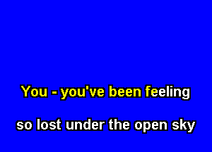 You - you've been feeling

so lost under the open sky