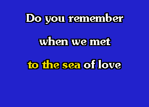 Do you remember

when we met

to the sea of love