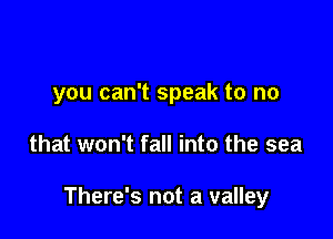 you can't speak to no

that won't fall into the sea

There's not a valley