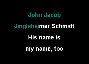 John Jacob
Jingleheimer Schmidt

His name is

my name, too