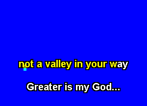 npt a valley In your way

Greater is my God...