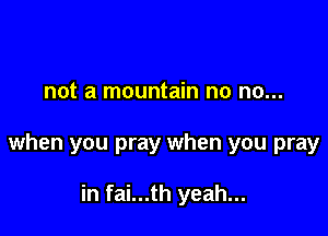 not a mountain no no...

when you pray when you pray

in fai...th yeah...
