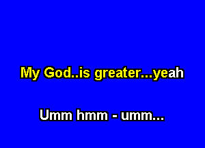My God..is greater...yeah

Umm hmm - umm...