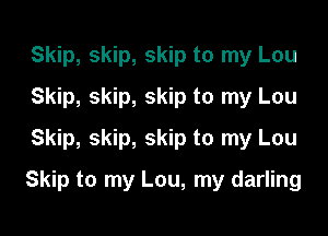 Skip, skip, skip to my Lou
Skip, skip, skip to my Lou
Skip, skip, skip to my Lou

Skip to my Lou, my darling