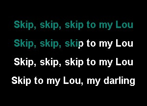 Skip, skip, skip to my Lou
Skip, skip, skip to my Lou
Skip, skip, skip to my Lou

Skip to my Lou, my darling