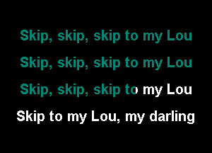 Skip, skip, skip to my Lou
Skip, skip, skip to my Lou
Skip, skip, skip to my Lou

Skip to my Lou, my darling