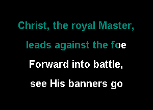 Christ, the royal Master,

leads against the foe
Forward into battle,

see His banners go