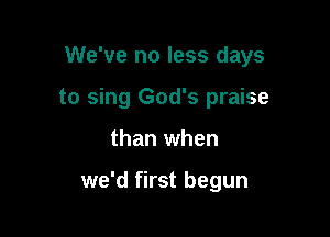 We've no less days

to sing God's praise

than when

we'd first begun