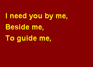 I need you by me,
Beside me,

To guide me,