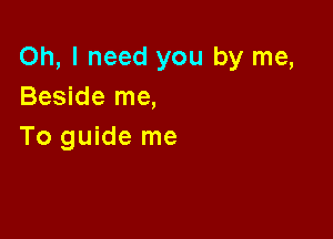 Oh, I need you by me,
Beside me,

To guide me