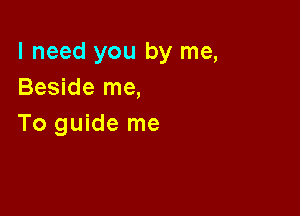 I need you by me,
Beside me,

To guide me