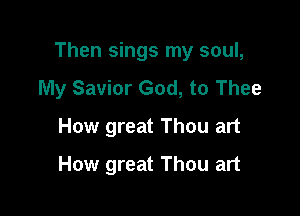 Then sings my soul,
My Savior God, to Thee

How great Thou art
How great Thou art