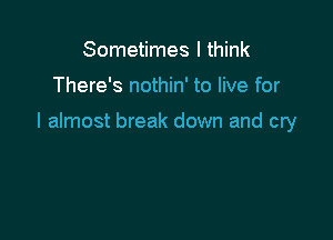 Sometimes I think

There's nothin' to live for

I almost break down and cry