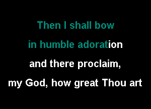 Then I shall bow

in humble adoration

and there proclaim,

my God, how great Thou art