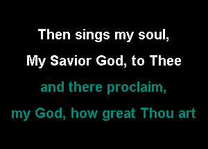 Then sings my soul,
My Savior God, to Thee

and there proclaim,

my God, how great Thou art