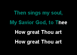 Then sings my soul,
My Savior God, to Thee

How great Thou art
How great Thou art
