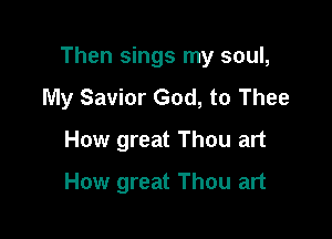 Then sings my soul,
My Savior God, to Thee

How great Thou art
How great Thou art