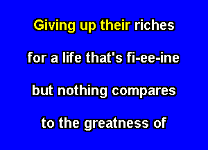 Giving up their riches
for a life that's fi-ee-ine

but nothing compares

to the greatness of