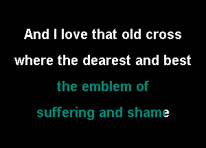 And I love that old cross
where the dearest and best

the emblem of

suffering and shame
