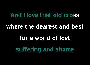 And I love that old cross
where the dearest and best

for a world of lost

suffering and shame