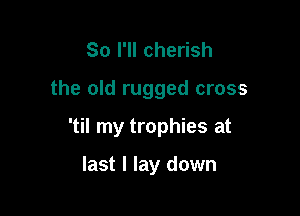 So I'll cherish

the old rugged cross

'til my trophies at

last I lay down
