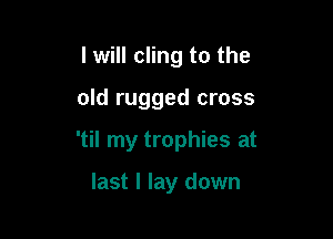 I will cling to the

old rugged cross

'til my trophies at

last I lay down