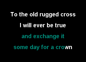 To the old rugged cross

I will ever be true
and exchange it

some day for a crown