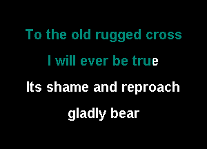To the old rugged cross

I will ever be true

Its shame and reproach

gladly bear