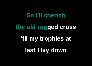 So I'll cherish

the old rugged cross

'til my trophies at

last I lay down