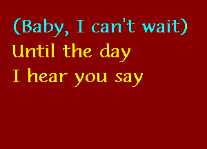 (Baby, I can't wait)
Until the day

I hear you say