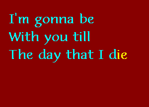 I'm gonna be
With you till

The day that I die