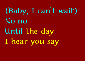 (Baby, I can't wait)
No no

Until the day
I hear you say