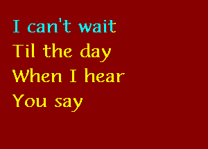 I can't wait
Til the day

When I hear
You say