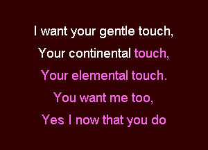 I want your gentle touch,
Your continental touch,
Your elemental touch.

You want me too,

Yes I now that you do