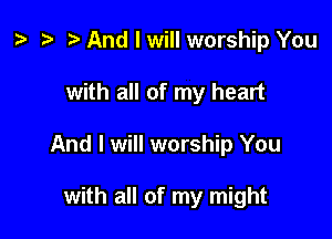 t? .w t) And I will worship You

with all of my heart

And I will worship You

with all of my might