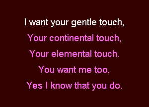I want your gentle touch,
Your continental touch,
Your elemental touch.

You want me too,

Yes I know that you do.