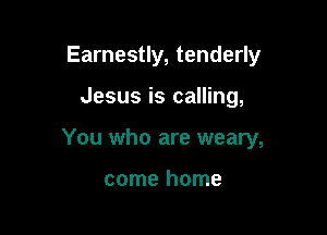 Earnestly, tenderly

Jesus is calling,

You who are weary,

come home