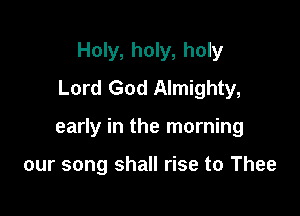 Holy, holy, holy
Lord God Almighty,

early in the morning

our song shall rise to Thee