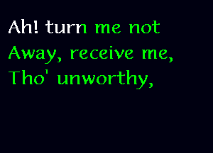 Ah! turn me not
Away, receive me,

Tho' unworthy,