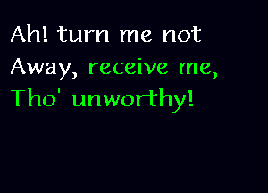 Ah! turn me not
Away, receive me,

Tho' unworthy!